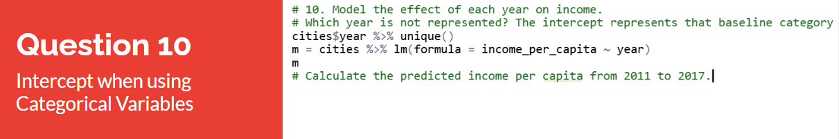 Question 10 card, Intercept when using Categorical Variables: model the effect of each year on income; which year is not represented? The intercept represents that baseline category; cities dollar year piped into unique, then m equals cities piped into lm of formula income per capita against year; calculate the predicted income per capita from 2011 to 2017